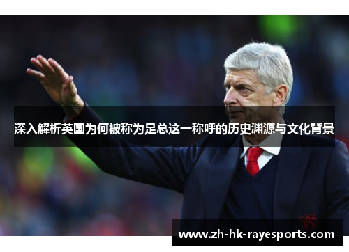 深入解析英国为何被称为足总这一称呼的历史渊源与文化背景 深入解析英国为何被称为足总这一称呼的历史渊源与文化背景