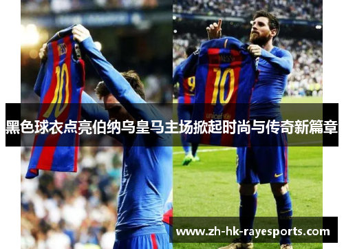 黑色球衣点亮伯纳乌皇马主场掀起时尚与传奇新篇章