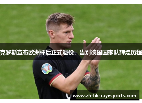 克罗斯宣布欧洲杯后正式退役，告别德国国家队辉煌历程