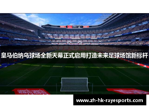 皇马伯纳乌球场全新天幕正式启用打造未来足球场馆新标杆